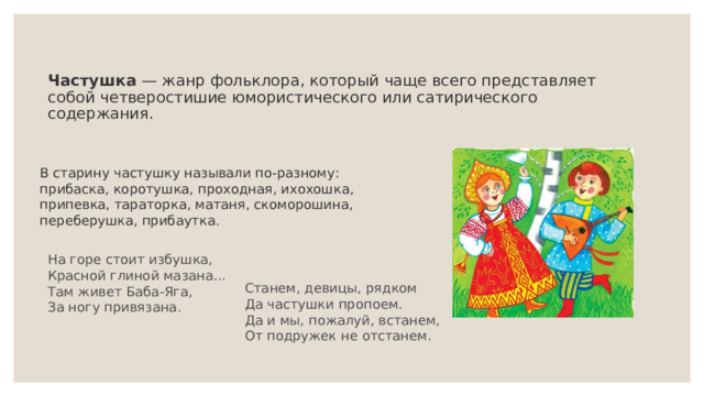 Частушка  — жанр фольклора, который чаще всего представляет собой четверостишие юмористического или сатирического содержания.    В старину частушку называли по-разному: прибаска, коротушка, проходная, ихохошка, припевка, тараторка, матаня, скоморошина, переберушка, прибаутка.  На горе стоит избушка,  Красной глиной мазана...  Там живет Баба-Яга,  За ногу привязана. Станем, девицы, рядком  Да частушки пропоем.  Да и мы, пожалуй, встанем,  От подружек не отстанем. 