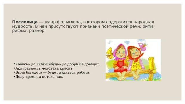 Пословица  — жанр фольклора, в котором содержится народная мудрость. В ней присутствуют признаки поэтической речи: ритм, рифма, размер.    «Авось» да «как-нибудь» до добра не доведут. Аккуратность человека красит. Была бы охота — будет ладиться работа. Делу время, а потехе час. 