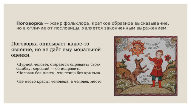 Поговорка  — жанр фольклора, краткое образное высказывание, но в отличие от пословицы, является законченным выражением.    Поговорка описывает какое-то явление, но не даёт ему моральной оценки.  Дурной человек старается оправдать свою ошибку, хороший — её исправить. Человек без мечты, что птица без крыльев.   Не место красит человека, а человек место. 