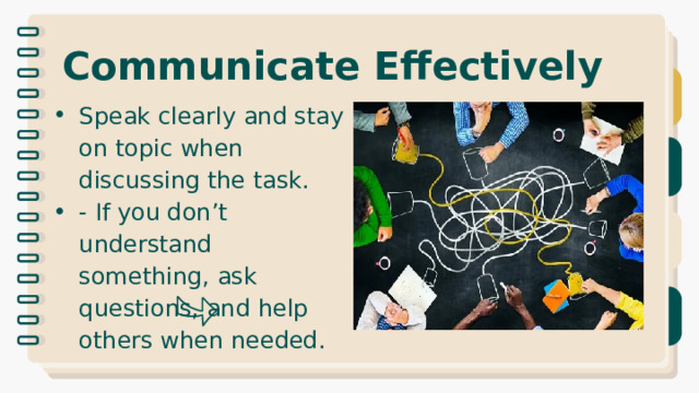 Communicate Effectively Speak clearly and stay on topic when discussing the task. - If you don’t understand something, ask questions, and help others when needed. 