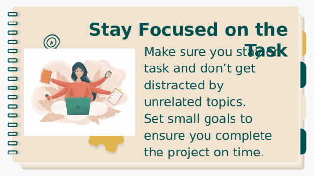Stay Focused on the Task Make sure you stay on task and don’t get distracted by unrelated topics. Set small goals to ensure you complete the project on time. 