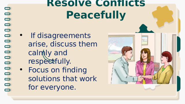 Resolve Conflicts Peacefully  If disagreements arise, discuss them calmly and respectfully. Focus on finding solutions that work for everyone. 
