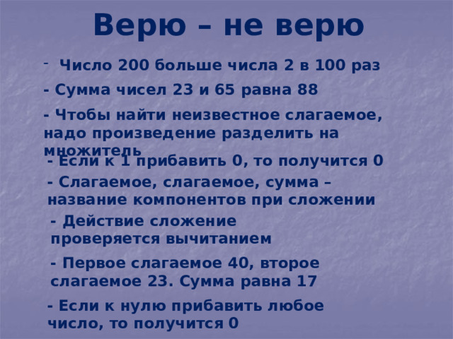 Верю – не верю  Число 200 больше числа 2 в 100 раз - Сумма чисел 23 и 65 равна 88 - Чтобы найти неизвестное слагаемое, надо произведение разделить на множитель - Если к 1 прибавить 0, то получится 0 - Слагаемое, слагаемое, сумма – название компонентов при сложении - Действие сложение проверяется вычитанием - Первое слагаемое 40, второе слагаемое 23. Сумма равна 17 - Если к нулю прибавить любое число, то получится 0 