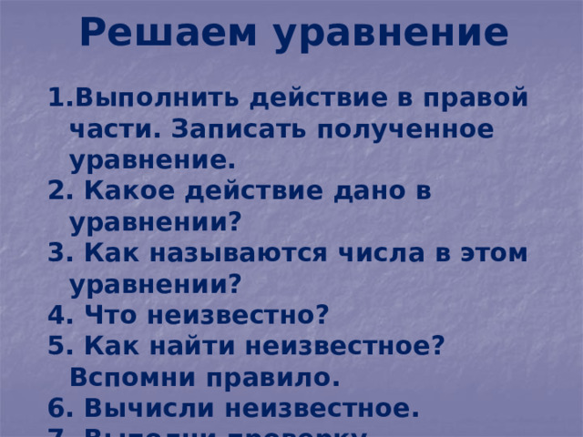 Решаем уравнение Выполнить действие в правой части. Записать полученное уравнение.  Какое действие дано в уравнении?  Как называются числа в этом уравнении?  Что неизвестно?  Как найти неизвестное? Вспомни правило.  Вычисли неизвестное.  Выполни проверку. 