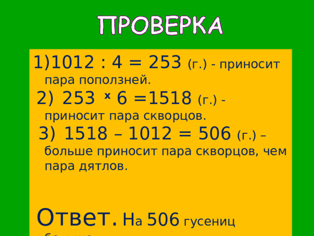 1012  : 4 = 253 (г.) - приносит пара поползней.  2)  253 x 6 =1518 (г.) - приносит пара скворцов.  3)  1518 – 1012 = 506 (г.) – больше приносит пара скворцов, чем пара дятлов.  Ответ.  Н а 506 гусениц больше. 