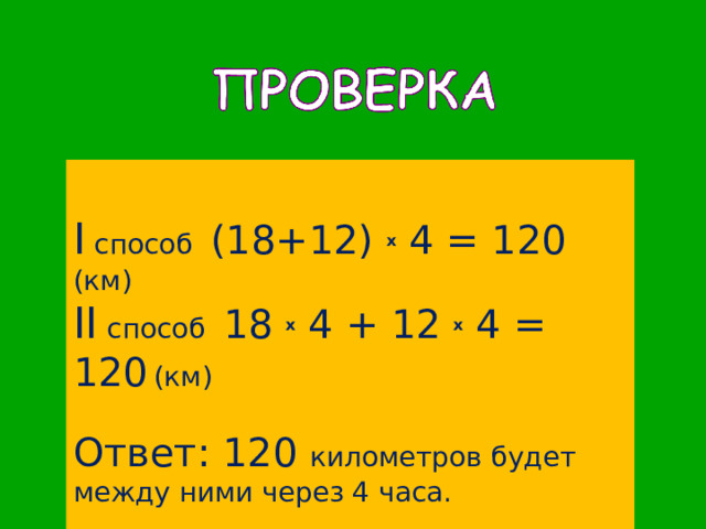 I  способ (18+12) x 4 = 120 (км) II c пособ 18 x 4 + 12 x 4 = 120  (км) Ответ: 120 километров будет между ними через 4 часа. 