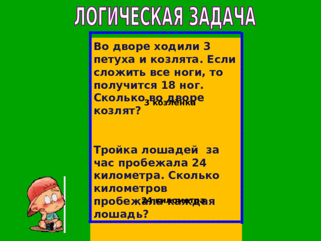 Во дворе ходили 3 петуха и козлята. Если сложить все ноги, то получится 18 ног. Сколько во дворе козлят?  Тройка лошадей за час пробежала 24 километра. Сколько километров пробежала каждая лошадь?  3 козлёнка 24 километра 