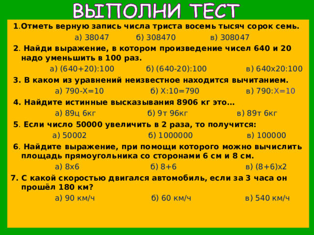  1 . Отметь верную запись числа триста восемь тысяч сорок семь.  а) 38047 б) 308470 в) 308047  2 . Найди выражение, в котором произведение чисел 640 и 20 надо уменьшить в 100 раз.   а) (640+20):100 б) (640-20):100 в) 640х20:100  3.  В каком из уравнений неизвестное находится вычитанием.  а) 790-Х=10 б) Х:10=790 в) 790: Х=10  4. Найдите истинные высказывания 8906 кг это…  а) 89ц 6кг б) 9т 96кг в) 89т 6кг  5 . Если число 50000 увеличить в 2 раза, то получится:  а) 50002 б) 1000000 в) 100000  6 . Найдите выражение, при помощи которого можно вычислить площадь прямоугольника со сторонами 6 см и 8 см.  а) 8х6 б) 8+6 в) (8+6)х2 7.  С какой скоростью двигался автомобиль, если за 3 часа он прошёл 180 км?  а) 90 км/ч б) 60 км/ч в) 540 км/ч 