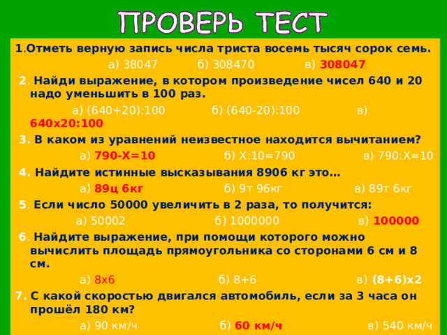 1 . Отметь верную запись числа триста восемь тысяч сорок семь.  а) 38047 б) 308470 в) 308047  2 . Найди выражение, в котором произведение чисел 640 и 20 надо уменьшить в 100 раз.   а) (640+20):100 б) (640-20):100 в) 640х20:100  3.  В каком из уравнений неизвестное находится вычитанием?  а) 790-Х=10 б) Х:10=790 в) 790:Х=10  4. Найдите истинные высказывания 8906 кг это…  а) 89ц 6кг б) 9т 96кг в) 89т 6кг  5 . Если число 50000 увеличить в 2 раза, то получится:  а) 50002 б) 1000000 в) 100000  6 . Найдите выражение, при помощи которого можно вычислить площадь прямоугольника со сторонами 6 см и 8 см.  а) 8х6 б) 8+6 в) (8+6)х2 7.  С какой скоростью двигался автомобиль, если за 3 часа он прошёл 180 км?  а) 90 км/ч б) 60 км/ч в) 540 км/ч 