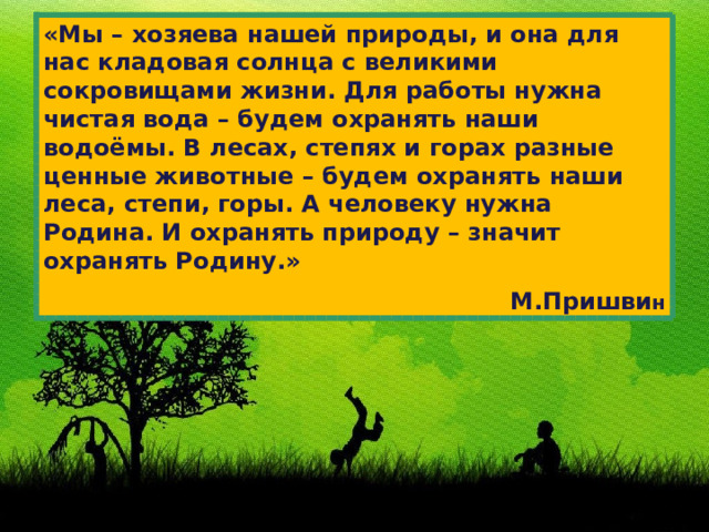 «Мы – хозяева нашей природы, и она для нас кладовая солнца с великими сокровищами жизни. Для работы нужна чистая вода – будем охранять наши водоёмы. В лесах, степях и горах разные ценные животные – будем охранять наши леса, степи, горы. А человеку нужна Родина. И охранять природу – значит охранять Родину.» М.Пришви н 