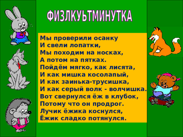 Мы проверили осанку  И свели лопатки,  Мы походим на носках,  А потом на пятках.  Пойдём мягко, как лисята,  И как мишка косолапый,  И как заинька-трусишка,  И как серый волк - волчишка.  Вот свернулся ёж в клубок,  Потому что он продрог.  Лучик ёжика коснулся,  Ёжик сладко потянулся. 