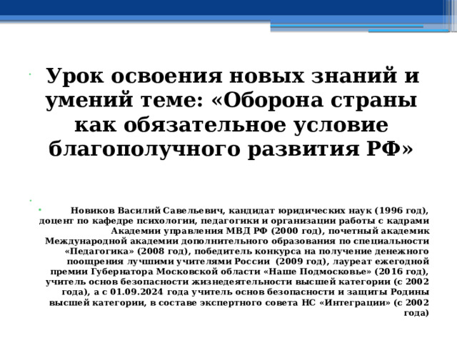  Урок освоения новых знаний и умений теме: «Оборона страны как обязательное условие благополучного развития РФ»   Новиков Василий Савельевич, кандидат юридических наук (1996 год), доцент по кафедре психологии, педагогики и организации работы с кадрами Академии управления МВД РФ (2000 год), почетный академик Международной академии дополнительного образования по специальности «Педагогика» (2008 год), победитель конкурса на получение денежного поощрения лучшими учителями России (2009 год), лауреат ежегодной премии Губернатора Московской области «Наше Подмосковье» (2016 год), учитель основ безопасности жизнедеятельности высшей категории (с 2002 года), а с 01.09.2024 года учитель основ безопасности и защиты Родины высшей категории, в составе экспертного совета НС «Интеграции» (с 2002 года) 