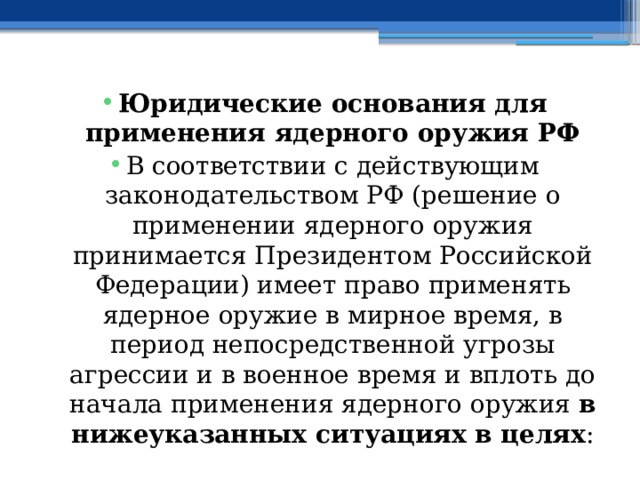 Юридические основания для применения ядерного оружия РФ В соответствии с действующим законодательством РФ (решение о применении ядерного оружия принимается Президентом Российской Федерации) имеет право применять ядерное оружие в мирное время, в период непосредственной угрозы агрессии и в военное время и вплоть до начала применения ядерного оружия в нижеуказанных ситуациях в целях : 