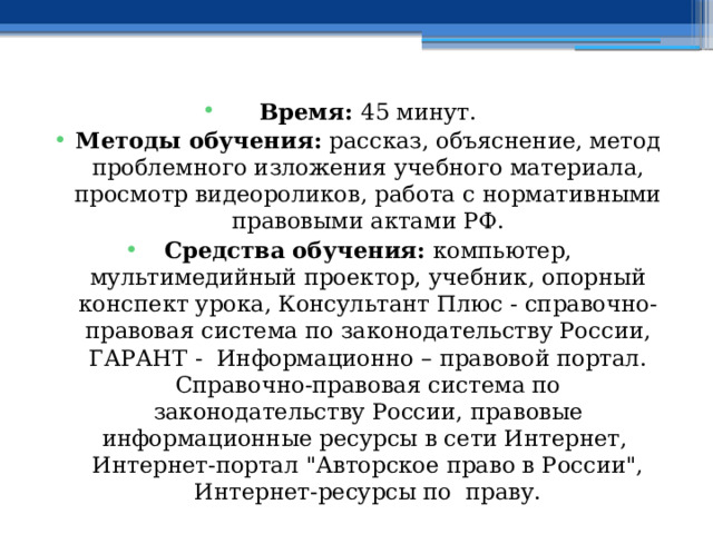 Время: 45 минут. Методы обучения: рассказ, объяснение, метод проблемного изложения учебного материала, просмотр видеороликов, работа с нормативными правовыми актами РФ. Средства обучения: компьютер, мультимедийный проектор, учебник, опорный конспект урока, Консультант Плюс - справочно-правовая система по законодательству России, ГАРАНТ - Информационно – правовой портал. Справочно-правовая система по законодательству России, правовые информационные ресурсы в сети Интернет, Интернет-портал 