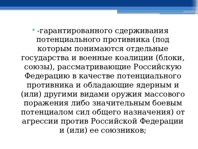 -гарантированного сдерживания потенциального противника (под которым понимаются отдельные государства и военные коалиции (блоки, союзы), рассматривающие Российскую Федерацию в качестве потенциального противника и обладающие ядерным и (или) другими видами оружия массового поражения либо значительным боевым потенциалом сил общего назначения) от агрессии против Российской Федерации и (или) ее союзников; 