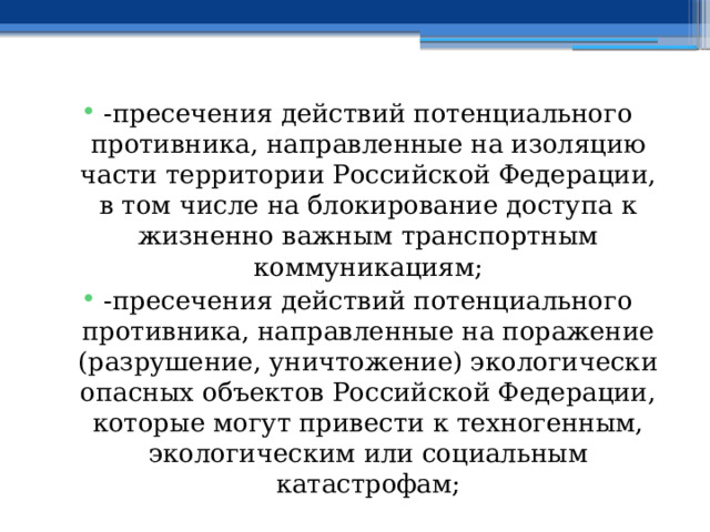 -пресечения действий потенциального противника, направленные на изоляцию части территории Российской Федерации, в том числе на блокирование доступа к жизненно важным транспортным коммуникациям; -пресечения действий потенциального противника, направленные на поражение (разрушение, уничтожение) экологически опасных объектов Российской Федерации, которые могут привести к техногенным, экологическим или социальным катастрофам; 