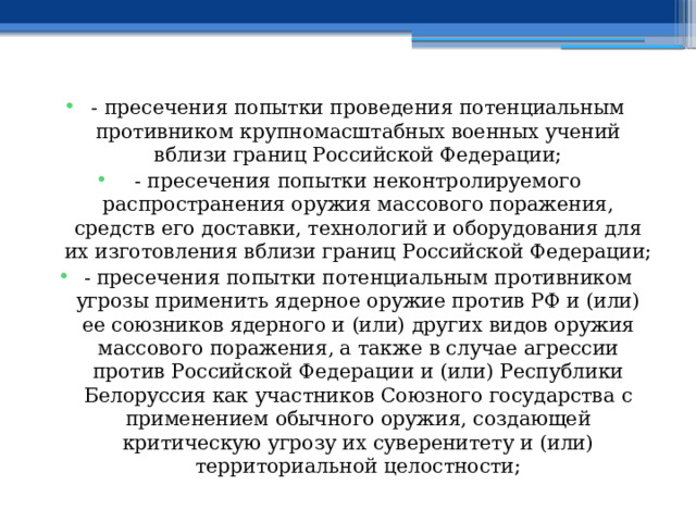 - пресечения попытки проведения потенциальным противником крупномасштабных военных учений вблизи границ Российской Федерации; - пресечения попытки неконтролируемого распространения оружия массового поражения, средств его доставки, технологий и оборудования для их изготовления вблизи границ Российской Федерации; - пресечения попытки потенциальным противником угрозы применить ядерное оружие против РФ и (или) ее союзников ядерного и (или) других видов оружия массового поражения, а также в случае агрессии против Российской Федерации и (или) Республики Белоруссия как участников Союзного государства с применением обычного оружия, создающей критическую угрозу их суверенитету и (или) территориальной целостности; 