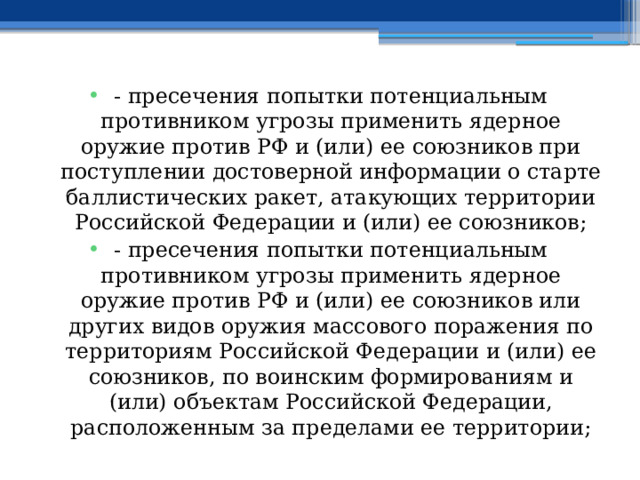 - пресечения попытки потенциальным противником угрозы применить ядерное оружие против РФ и (или) ее союзников при поступлении достоверной информации о старте баллистических ракет, атакующих территории Российской Федерации и (или) ее союзников; - пресечения попытки потенциальным противником угрозы применить ядерное оружие против РФ и (или) ее союзников или других видов оружия массового поражения по территориям Российской Федерации и (или) ее союзников, по воинским формированиям и (или) объектам Российской Федерации, расположенным за пределами ее территории; 