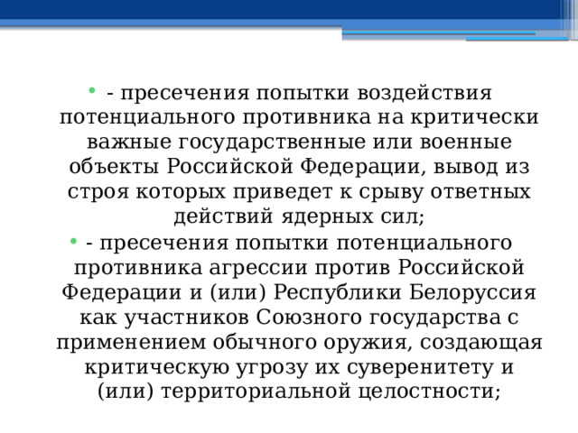 - пресечения попытки воздействия потенциального противника на критически важные государственные или военные объекты Российской Федерации, вывод из строя которых приведет к срыву ответных действий ядерных сил; - пресечения попытки потенциального противника агрессии против Российской Федерации и (или) Республики Белоруссия как участников Союзного государства с применением обычного оружия, создающая критическую угрозу их суверенитету и (или) территориальной целостности; 