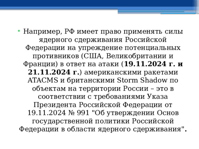 Например, РФ имеет право применять силы ядерного сдерживания Российской Федерации на упреждение потенциальных противников (США, Великобритании и Франции) в ответ на атаки ( 19.11.2024 г. и 21.11.2024 г. ) американскими ракетами ATACMS и британскими Storm Shadow по объектам на территории России – это в соответствии с требованиями Указа Президента Российской Федерации от 19.11.2024 № 991 