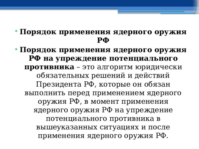 Порядок применения ядерного оружия РФ Порядок применения ядерного оружия РФ на упреждение потенциального противника – это алгоритм юридически обязательных решений и действий Президента РФ, которые он обязан выполнить перед применением ядерного оружия РФ, в момент применения ядерного оружия РФ на упреждение потенциального противника в вышеуказанных ситуациях и после применения ядерного оружия РФ. 