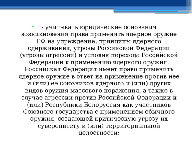 - учитывать юридические основания возникновения права применять ядерное оружие РФ на упреждение, принципы ядерного сдерживания, угрозы Российской Федерации (угрозы агрессии) и условия перехода Российской Федерации к применению ядерного оружия. Российская Федерация имеет право применить ядерное оружие в ответ на применение против нее и (или) ее союзников ядерного и (или) других видов оружия массового поражения, а также в случае агрессии против Российской Федерации и (или) Республики Белоруссия как участников Союзного государства с применением обычного оружия, создающей критическую угрозу их суверенитету и (или) территориальной целостности; 