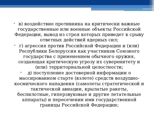 в) воздействие противника на критически важные государственные или военные объекты Российской Федерации, вывод из строя которых приведет к срыву ответных действий ядерных сил; г) агрессия против Российской Федерации и (или) Республики Белоруссия как участников Союзного государства с применением обычного оружия, создающая критическую угрозу их суверенитету и (или) территориальной целостности; д) поступление достоверной информации о массированном старте (взлете) средств воздушно-космического нападения (самолеты стратегической и тактической авиации, крылатые ракеты, беспилотные, гиперзвуковые и другие летательные аппараты) и пересечении ими государственной границы Российской Федерации; 