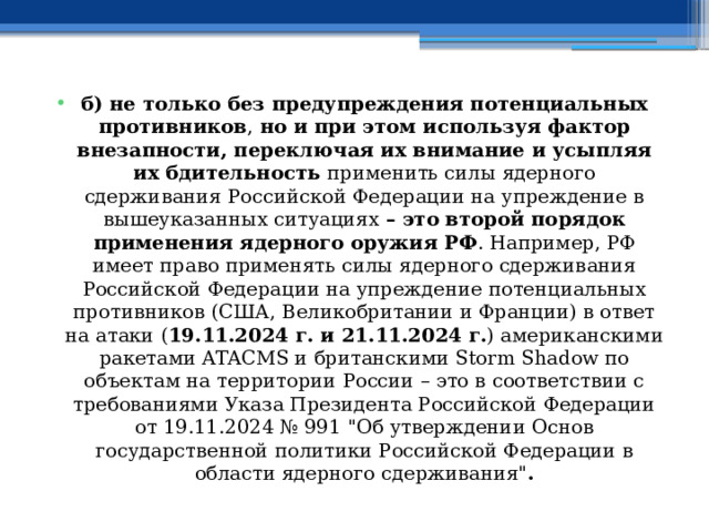 б) не только без предупреждения потенциальных противников , но и при этом используя фактор внезапности, переключая их внимание и усыпляя их бдительность применить силы ядерного сдерживания Российской Федерации на упреждение в вышеуказанных ситуациях – это второй порядок применения ядерного оружия РФ . Например, РФ имеет право применять силы ядерного сдерживания Российской Федерации на упреждение потенциальных противников (США, Великобритании и Франции) в ответ на атаки ( 19.11.2024 г. и 21.11.2024 г. ) американскими ракетами ATACMS и британскими Storm Shadow по объектам на территории России – это в соответствии с требованиями Указа Президента Российской Федерации от 19.11.2024 № 991 