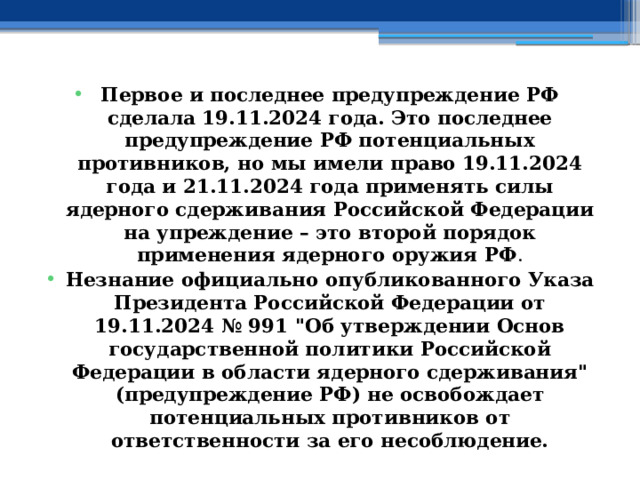 Первое и последнее предупреждение РФ сделала 19.11.2024 года. Это последнее предупреждение РФ потенциальных противников, но мы имели право 19.11.2024 года и 21.11.2024 года применять силы ядерного сдерживания Российской Федерации на упреждение – это второй порядок применения ядерного оружия РФ . Незнание официально опубликованного Указа Президента Российской Федерации от 19.11.2024 № 991 