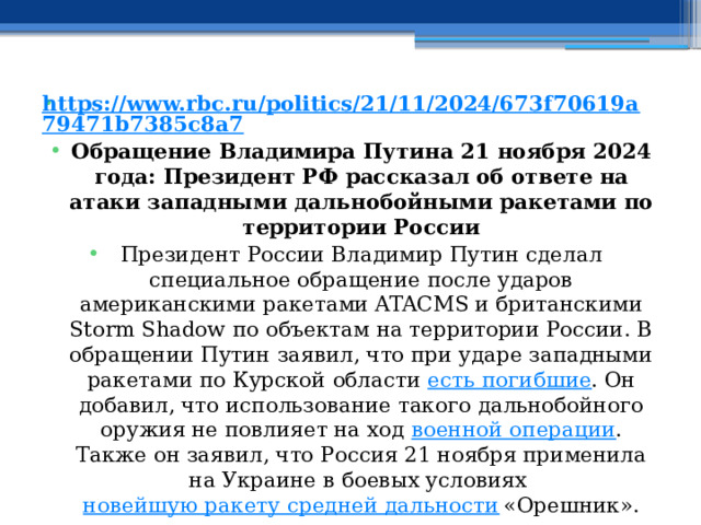 https://www.rbc.ru/politics/21/11/2024/673f70619a79471b7385c8a7 Обращение Владимира Путина 21 ноября 2024 года: Президент РФ рассказал об ответе на атаки западными дальнобойными ракетами по территории России Президент России Владимир Путин сделал специальное обращение после ударов американскими ракетами ATACMS и британскими Storm Shadow по объектам на территории России. В обращении Путин заявил, что при ударе западными ракетами по Курской области  есть погибшие . Он добавил, что использование такого дальнобойного оружия не повлияет на ход  военной операции . Также он заявил, что Россия 21 ноября применила на Украине в боевых условиях  новейшую ракету средней дальности  «Орешник». 