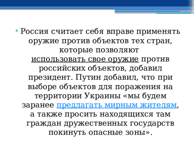 Россия считает себя вправе применять оружие против объектов тех стран, которые позволяют  использовать свое оружие  против российских объектов, добавил президент. Путин добавил, что при выборе объектов для поражения на территории Украины «мы будем заранее  предлагать мирным жителям , а также просить находящихся там граждан дружественных государств покинуть опасные зоны». 