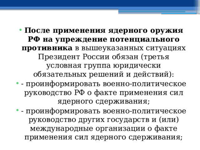 После применения ядерного оружия РФ на упреждение потенциального противника в вышеуказанных ситуациях Президент России обязан (третья условная группа юридически обязательных решений и действий): - проинформировать военно-политическое руководство РФ о факте применения сил ядерного сдерживания; - проинформировать военно-политическое руководство других государств и (или) международные организации о факте применения сил ядерного сдерживания; 