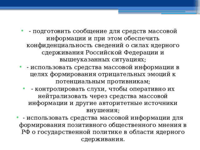 - подготовить сообщение для средств массовой информации и при этом обеспечить конфиденциальность сведений о силах ядерного сдерживания Российской Федерации и вышеуказанных ситуациях; - использовать средства массовой информации в целях формирования отрицательных эмоций к потенциальным противникам; - контролировать слухи, чтобы оперативно их нейтрализовать через средства массовой информации и другие авторитетные источники внушения; - использовать средства массовой информации для формирования позитивного общественного мнения в РФ о государственной политике в области ядерного сдерживания. 