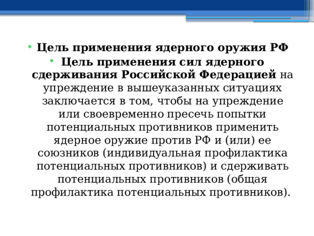 Цель применения ядерного оружия РФ Цель применения сил ядерного сдерживания Российской Федерацией на упреждение в вышеуказанных ситуациях заключается в том, чтобы на упреждение или своевременно пресечь попытки потенциальных противников применить ядерное оружие против РФ и (или) ее союзников (индивидуальная профилактика потенциальных противников) и сдерживать потенциальных противников (общая профилактика потенциальных противников). 