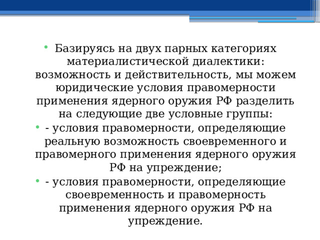 Базируясь на двух парных категориях материалистической диалектики: возможность и действительность, мы можем юридические условия правомерности применения ядерного оружия РФ разделить на следующие две условные группы: - условия правомерности, определяющие реальную возможность своевременного и правомерного применения ядерного оружия РФ на упреждение; - условия правомерности, определяющие своевременность и правомерность применения ядерного оружия РФ на упреждение. 