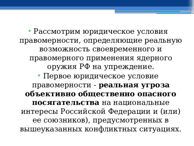 Рассмотрим юридическое условия правомерности, определяющие реальную возможность своевременного и правомерного применения ядерного оружия РФ на упреждение. Первое юридическое условие правомерности - реальная угроза объективно общественно опасного посягательства на национальные интересы Российской Федерации и (или) ее союзников), предусмотренных в вышеуказанных конфликтных ситуациях. 