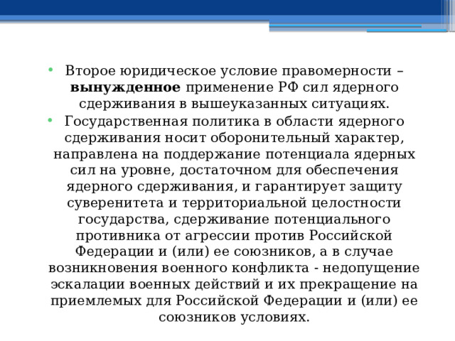 Второе юридическое условие правомерности – вынужденное применение РФ сил ядерного сдерживания в вышеуказанных ситуациях. Государственная политика в области ядерного сдерживания носит оборонительный характер, направлена на поддержание потенциала ядерных сил на уровне, достаточном для обеспечения ядерного сдерживания, и гарантирует защиту суверенитета и территориальной целостности государства, сдерживание потенциального противника от агрессии против Российской Федерации и (или) ее союзников, а в случае возникновения военного конфликта - недопущение эскалации военных действий и их прекращение на приемлемых для Российской Федерации и (или) ее союзников условиях. 