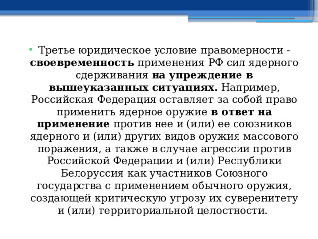 Третье юридическое условие правомерности - своевременность применения РФ сил ядерного сдерживания на упреждение в вышеуказанных ситуациях. Например, Российская Федерация оставляет за собой право применить ядерное оружие в ответ на применение против нее и (или) ее союзников ядерного и (или) других видов оружия массового поражения, а также в случае агрессии против Российской Федерации и (или) Республики Белоруссия как участников Союзного государства с применением обычного оружия, создающей критическую угрозу их суверенитету и (или) территориальной целостности. 