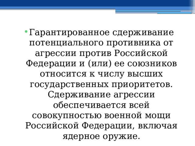 Гарантированное сдерживание потенциального противника от агрессии против Российской Федерации и (или) ее союзников относится к числу высших государственных приоритетов. Сдерживание агрессии обеспечивается всей совокупностью военной мощи Российской Федерации, включая ядерное оружие. 