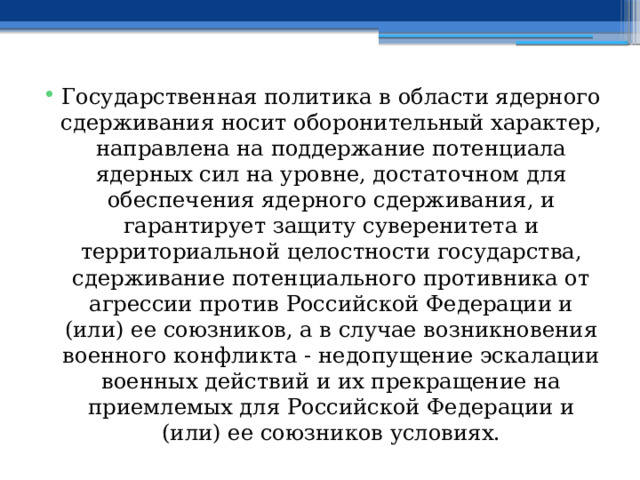 Государственная политика в области ядерного сдерживания носит оборонительный характер, направлена на поддержание потенциала ядерных сил на уровне, достаточном для обеспечения ядерного сдерживания, и гарантирует защиту суверенитета и территориальной целостности государства, сдерживание потенциального противника от агрессии против Российской Федерации и (или) ее союзников, а в случае возникновения военного конфликта - недопущение эскалации военных действий и их прекращение на приемлемых для Российской Федерации и (или) ее союзников условиях. 