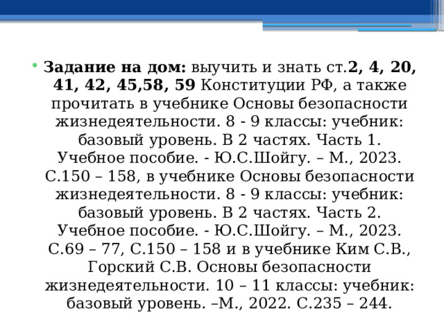 Задание на дом: выучить и знать ст. 2, 4, 20, 41, 42, 45,58, 59 Конституции РФ, а также прочитать в учебнике Основы безопасности жизнедеятельности. 8 - 9 классы: учебник: базовый уровень. В 2 частях. Часть 1. Учебное пособие. - Ю.С.Шойгу. – М., 2023. С.150 – 158, в учебнике Основы безопасности жизнедеятельности. 8 - 9 классы: учебник: базовый уровень. В 2 частях. Часть 2. Учебное пособие. - Ю.С.Шойгу. – М., 2023. С.69 – 77, С.150 – 158 и  в учебнике Ким С.В., Горский С.В. Основы безопасности жизнедеятельности. 10 – 11 классы: учебник: базовый уровень. –М., 2022. С.235 – 244. 