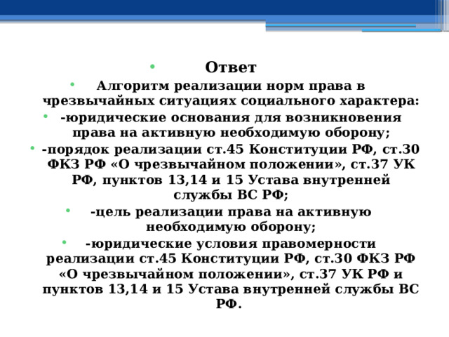 Ответ Алгоритм реализации норм права в чрезвычайных ситуациях социального характера: -юридические основания для возникновения права на активную необходимую оборону; -порядок реализации ст.45 Конституции РФ, ст.30 ФКЗ РФ «О чрезвычайном положении», ст.37 УК РФ, пунктов 13,14 и 15 Устава внутренней службы ВС РФ; -цель реализации права на активную необходимую оборону; -юридические условия правомерности реализации ст.45 Конституции РФ, ст.30 ФКЗ РФ «О чрезвычайном положении», ст.37 УК РФ и пунктов 13,14 и 15 Устава внутренней службы ВС РФ. 