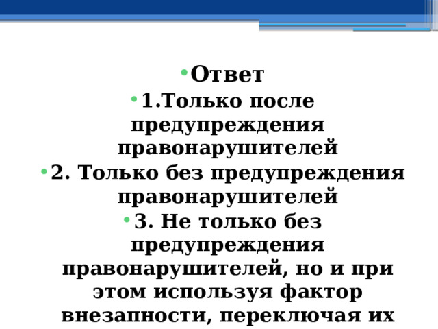 Ответ 1.Только после предупреждения правонарушителей 2. Только без предупреждения правонарушителей 3. Не только без предупреждения правонарушителей, но и при этом используя фактор внезапности, переключая их внимание, усыпляя бдительность 