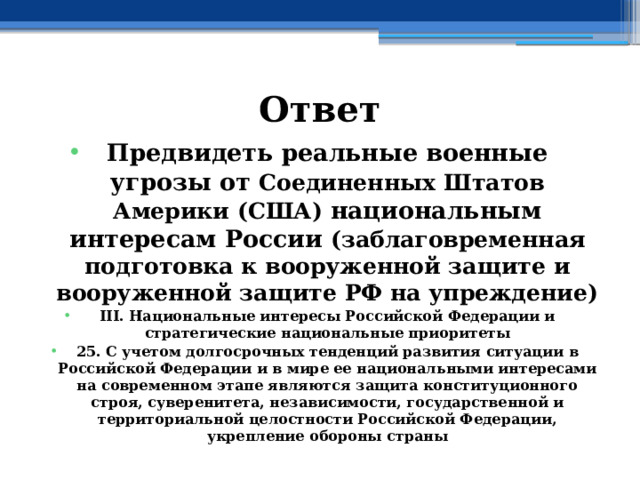 Ответ Предвидеть реальные военные угрозы от Соединенных Штатов Америки (США) национальным интересам России (заблаговременная подготовка к вооруженной защите и вооруженной защите РФ на упреждение) III. Национальные интересы Российской Федерации и стратегические национальные приоритеты 25. С учетом долгосрочных тенденций развития ситуации в Российской Федерации и в мире ее национальными интересами на современном этапе являются защита конституционного строя, суверенитета, независимости, государственной и территориальной целостности Российской Федерации, укрепление обороны страны 