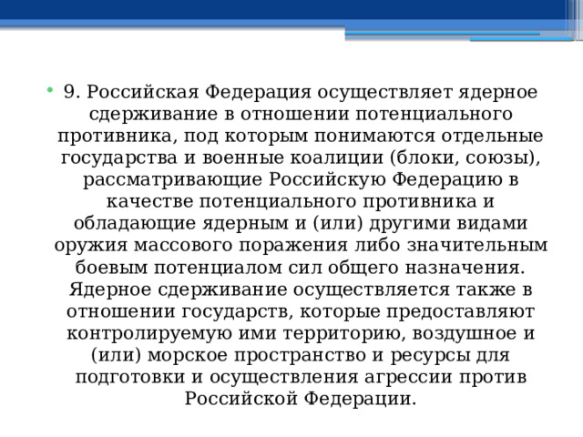 9. Российская Федерация осуществляет ядерное сдерживание в отношении потенциального противника, под которым понимаются отдельные государства и военные коалиции (блоки, союзы), рассматривающие Российскую Федерацию в качестве потенциального противника и обладающие ядерным и (или) другими видами оружия массового поражения либо значительным боевым потенциалом сил общего назначения. Ядерное сдерживание осуществляется также в отношении государств, которые предоставляют контролируемую ими территорию, воздушное и (или) морское пространство и ресурсы для подготовки и осуществления агрессии против Российской Федерации. 