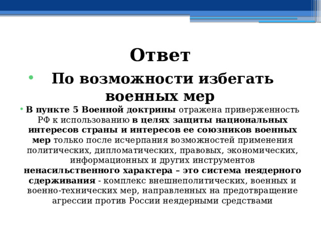 Ответ По возможности избегать военных мер В  пункте 5 Военной доктрины отражена приверженность РФ к использованию в целях защиты национальных интересов страны и интересов ее союзников военных мер только после исчерпания возможностей применения политических, дипломатических, правовых, экономических, информационных и других инструментов ненасильственного характера – это система неядерного сдерживания - комплекс внешнеполитических, военных и военно-технических мер, направленных на предотвращение агрессии против России неядерными средствами 