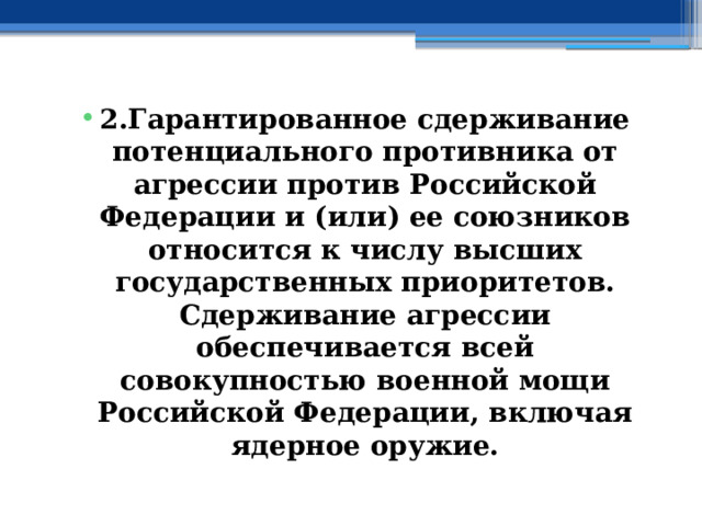 2.Гарантированное сдерживание потенциального противника от агрессии против Российской Федерации и (или) ее союзников относится к числу высших государственных приоритетов. Сдерживание агрессии обеспечивается всей совокупностью военной мощи Российской Федерации, включая ядерное оружие. 