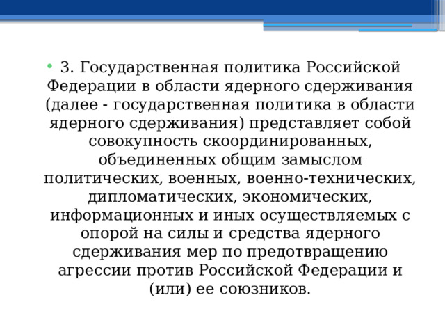 3. Государственная политика Российской Федерации в области ядерного сдерживания (далее - государственная политика в области ядерного сдерживания) представляет собой совокупность скоординированных, объединенных общим замыслом политических, военных, военно-технических, дипломатических, экономических, информационных и иных осуществляемых с опорой на силы и средства ядерного сдерживания мер по предотвращению агрессии против Российской Федерации и (или) ее союзников. 