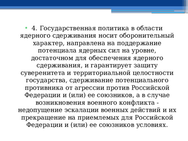 4. Государственная политика в области ядерного сдерживания носит оборонительный характер, направлена на поддержание потенциала ядерных сил на уровне, достаточном для обеспечения ядерного сдерживания, и гарантирует защиту суверенитета и территориальной целостности государства, сдерживание потенциального противника от агрессии против Российской Федерации и (или) ее союзников, а в случае возникновения военного конфликта - недопущение эскалации военных действий и их прекращение на приемлемых для Российской Федерации и (или) ее союзников условиях. 