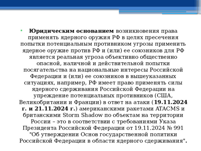 Юридическим основанием возникновения права применять ядерного оружия РФ в целях пресечения попытки потенциальным противником угрозы применить ядерное оружие против РФ и (или) ее союзников для РФ является реальная угроза объективно общественно опасной, наличной и действительной попытки посягательства на национальные интересы Российской Федерации и (или) ее союзников в вышеуказанных ситуациях, например, РФ имеет право применять силы ядерного сдерживания Российской Федерации на упреждение потенциальных противников (США, Великобритании и Франции) в ответ на атаки ( 19.11.2024 г. и 21.11.2024 г. ) американскими ракетами ATACMS и британскими Storm Shadow по объектам на территории России – это в соответствии с требованиями Указа Президента Российской Федерации от 19.11.2024 № 991 